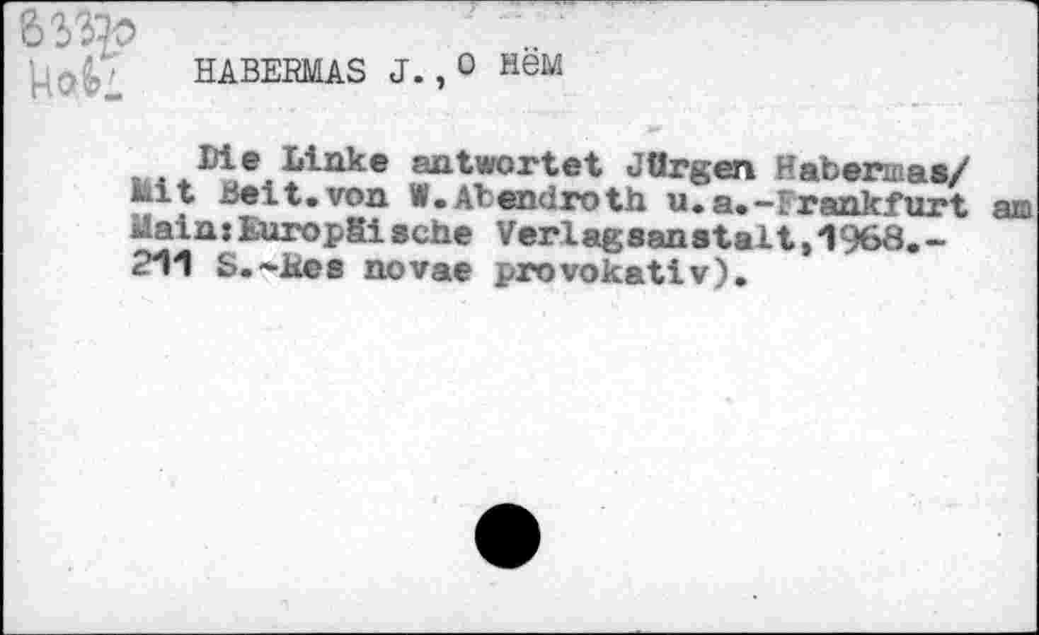 ﻿HABERMAS J. ,0 HSM
Die Linke antwortet Jürgen Habarmaa/ Mit Beit.von W.Atendroth u.a.-Frankfurt am Main:Europäische Verlagsanstalt,1968.-211 S.-Kes novae provokativ).